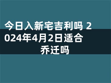 今日入新宅吉利吗 2024年4月2日适合乔迁吗