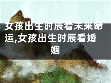女孩出生时辰看未来命运,女孩出生时辰看婚姻