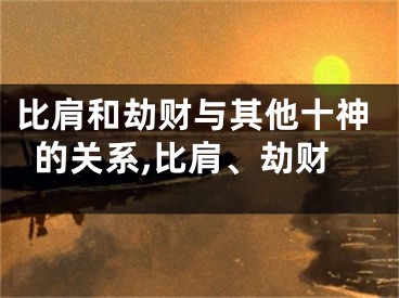 比肩和劫财与其他十神的关系,比肩、劫财