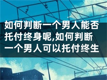 如何判断一个男人能否托付终身呢,如何判断一个男人可以托付终生