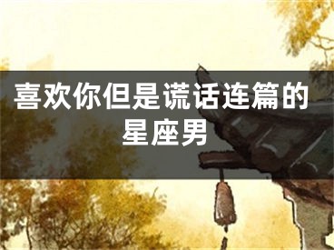 喜欢你但是谎话连篇的星座男