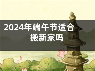 2024年端午节适合搬新家吗