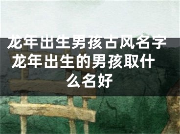 龙年出生男孩古风名字 龙年出生的男孩取什么名好
