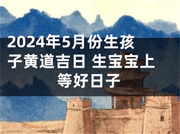 2024年5月份生孩子黄道吉日 生宝宝上等好日子