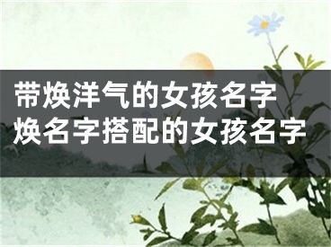 带焕洋气的女孩名字 焕名字搭配的女孩名字
