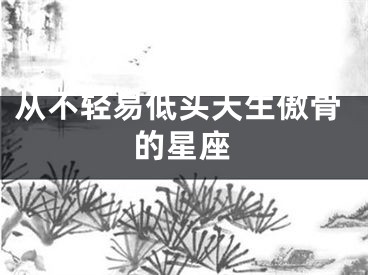 从不轻易低头天生傲骨的星座