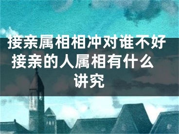 接亲属相相冲对谁不好 接亲的人属相有什么讲究