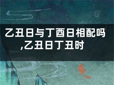 乙丑日与丁酉日相配吗,乙丑日丁丑时