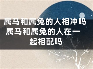 属马和属兔的人相冲吗 属马和属兔的人在一起相配吗