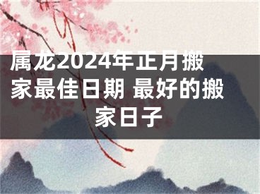 属龙2024年正月搬家最佳日期 最好的搬家日子