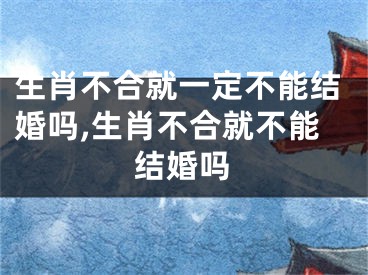 生肖不合就一定不能结婚吗,生肖不合就不能结婚吗