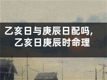 乙亥日与庚辰日配吗,乙亥日庚辰时命理