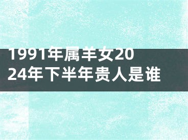 1991年属羊女2024年下半年贵人是谁