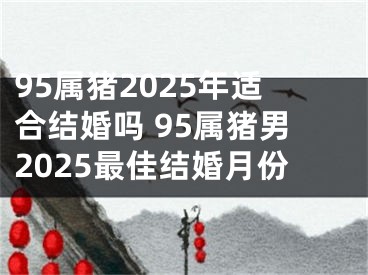 95属猪2025年适合结婚吗 95属猪男2025最佳结婚月份