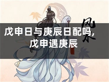 戊申日与庚辰日配吗,戊申遇庚辰