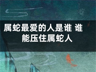 属蛇最爱的人是谁 谁能压住属蛇人