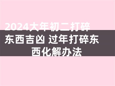 2024大年初二打碎东西吉凶 过年打碎东西化解办法