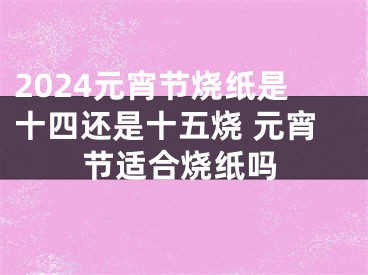 2024元宵节烧纸是十四还是十五烧 元宵节适合烧纸吗