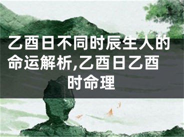 乙酉日不同时辰生人的命运解析,乙酉日乙酉时命理