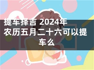 提车择吉 2024年农历五月二十六可以提车么