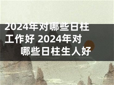 2024年对哪些日柱工作好 2024年对哪些日柱生人好