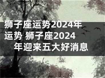 狮子座运势2024年运势 狮子座2024年迎来五大好消息