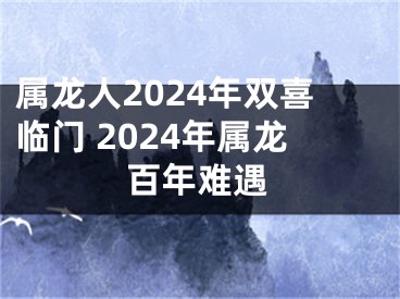 属龙人2024年双喜临门 2024年属龙百年难遇