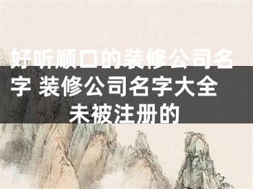 好听顺口的装修公司名字 装修公司名字大全未被注册的