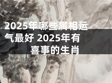 2025年哪些属相运气最好 2025年有喜事的生肖