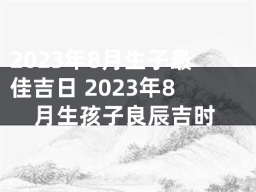 2023年8月生子最佳吉日 2023年8月生孩子良辰吉时