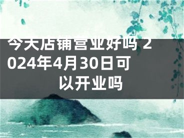 今天店铺营业好吗 2024年4月30日可以开业吗