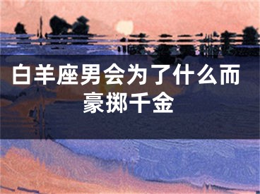 白羊座男会为了什么而豪掷千金
