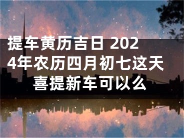 提车黄历吉日 2024年农历四月初七这天喜提新车可以么