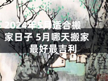 2024年5月适合搬家日子 5月哪天搬家最好最吉利
