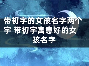 带初字的女孩名字两个字 带初字寓意好的女孩名字