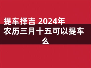 提车择吉 2024年农历三月十五可以提车么