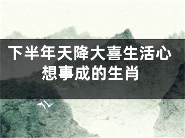 下半年天降大喜生活心想事成的生肖