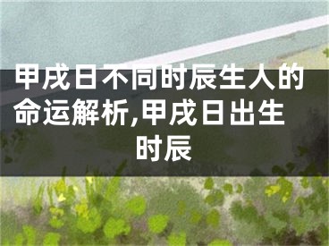 甲戌日不同时辰生人的命运解析,甲戌日出生时辰