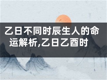 乙日不同时辰生人的命运解析,乙日乙酉时