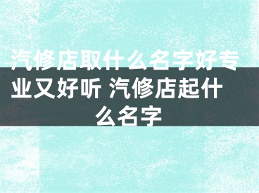 汽修店取什么名字好专业又好听 汽修店起什么名字