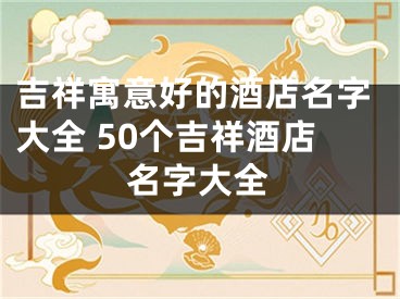 吉祥寓意好的酒店名字大全 50个吉祥酒店名字大全
