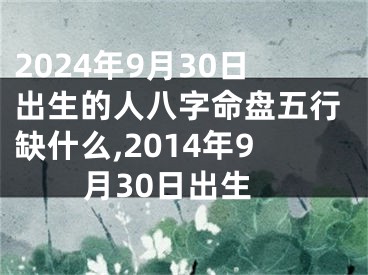 2024年9月30日出生的人八字命盘五行缺什么,2014年9月30日出生