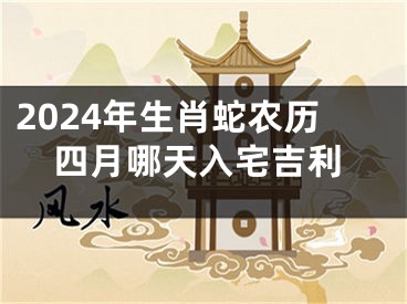 2024年生肖蛇农历四月哪天入宅吉利