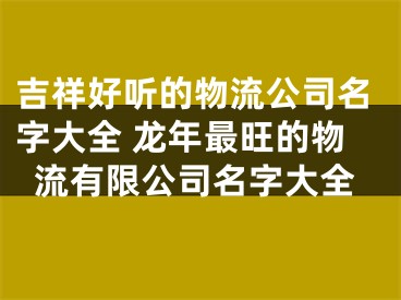 吉祥好听的物流公司名字大全 龙年最旺的物流有限公司名字大全