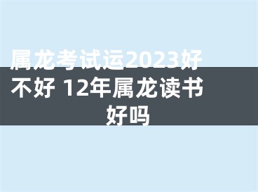 属龙考试运2023好不好 12年属龙读书好吗