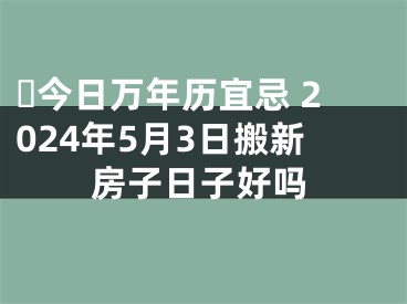 ​今日万年历宜忌 2024年5月3日搬新房子日子好吗