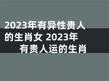 2023年有异性贵人的生肖女 2023年有贵人运的生肖
