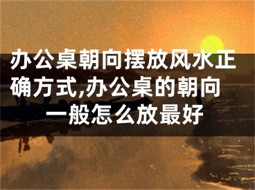 办公桌朝向摆放风水正确方式,办公桌的朝向一般怎么放最好