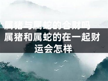 属猪与属蛇的合财吗 属猪和属蛇的在一起财运会怎样