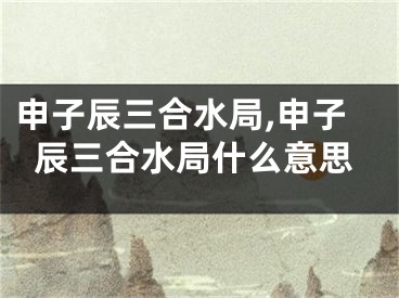 申子辰三合水局,申子辰三合水局什么意思